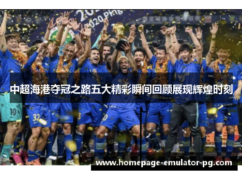 中超海港夺冠之路五大精彩瞬间回顾展现辉煌时刻 中超海港夺冠之路五大精彩瞬间回顾展现辉煌时刻