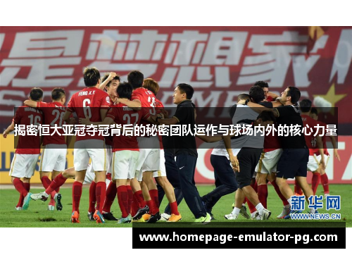 揭密恒大亚冠夺冠背后的秘密团队运作与球场内外的核心力量