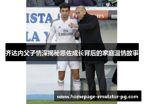 齐达内父子情深揭秘恩佐成长背后的家庭温情故事 齐达内父子情深揭秘恩佐成长背后的家庭温情故事
