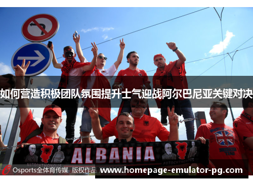 如何营造积极团队氛围提升士气迎战阿尔巴尼亚关键对决