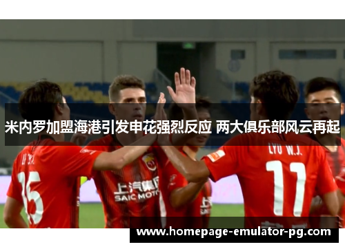 米内罗加盟海港引发申花强烈反应 两大俱乐部风云再起 米内罗加盟海港引发申花强烈反应 两大俱乐部风云再起