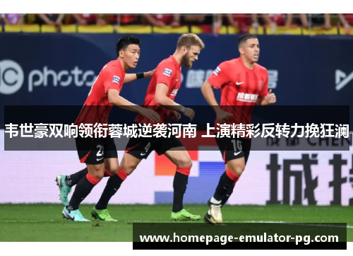 韦世豪双响领衔蓉城逆袭河南 上演精彩反转力挽狂澜