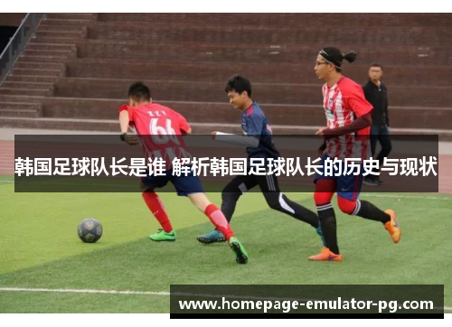韩国足球队长是谁 解析韩国足球队长的历史与现状