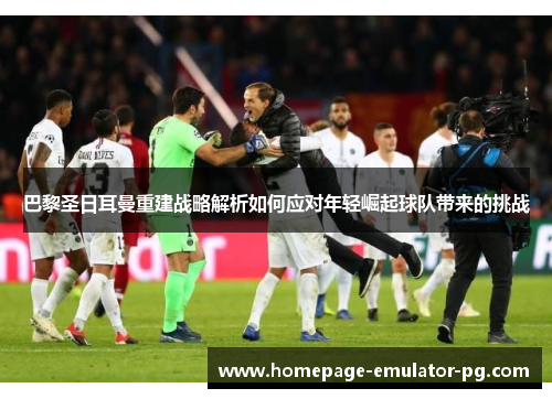 巴黎圣日耳曼重建战略解析如何应对年轻崛起球队带来的挑战 巴黎圣日耳曼重建战略解析如何应对年轻崛起球队带来的挑战