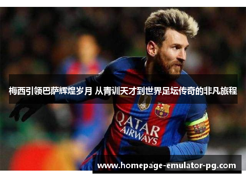 梅西引领巴萨辉煌岁月 从青训天才到世界足坛传奇的非凡旅程