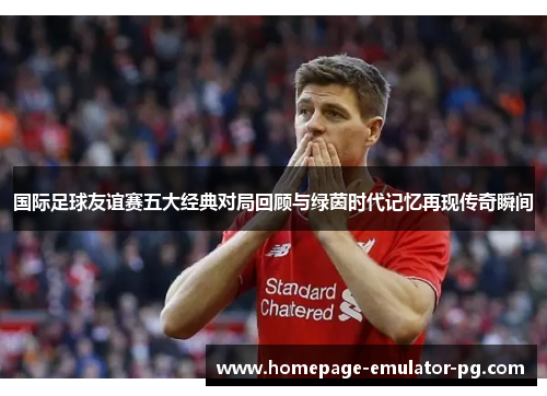 国际足球友谊赛五大经典对局回顾与绿茵时代记忆再现传奇瞬间 国际足球友谊赛五大经典对局回顾与绿茵时代记忆再现传奇瞬间