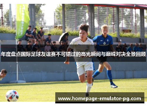 年度盘点国际足球友谊赛不可错过的高光瞬间与巅峰对决全景回顾 年度盘点国际足球友谊赛不可错过的高光瞬间与巅峰对决全景回顾