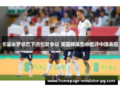 卡塞米罗状态下滑引发争议 英国媒体集中批评中场表现