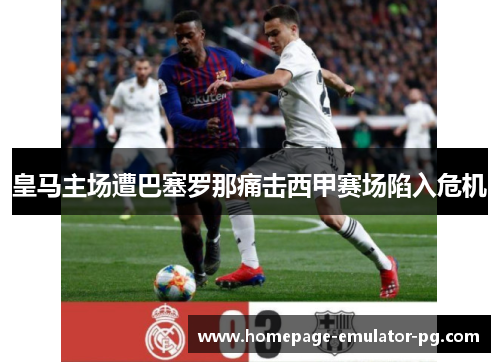皇马主场遭巴塞罗那痛击西甲赛场陷入危机