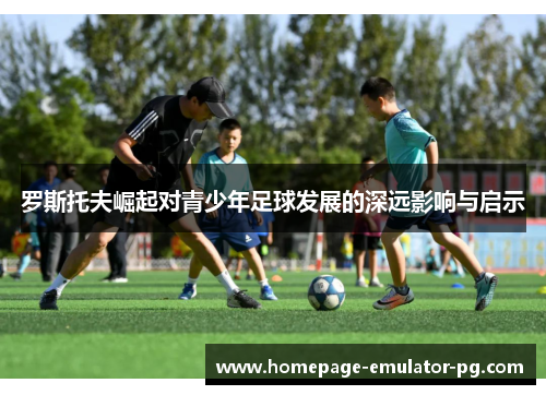 罗斯托夫崛起对青少年足球发展的深远影响与启示
