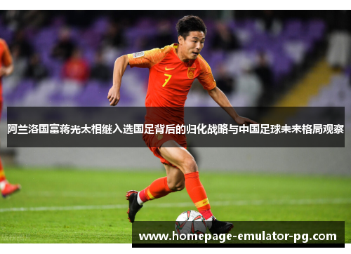 阿兰洛国富蒋光太相继入选国足背后的归化战略与中国足球未来格局观察 阿兰洛国富蒋光太相继入选国足背后的归化战略与中国足球未来格局观察